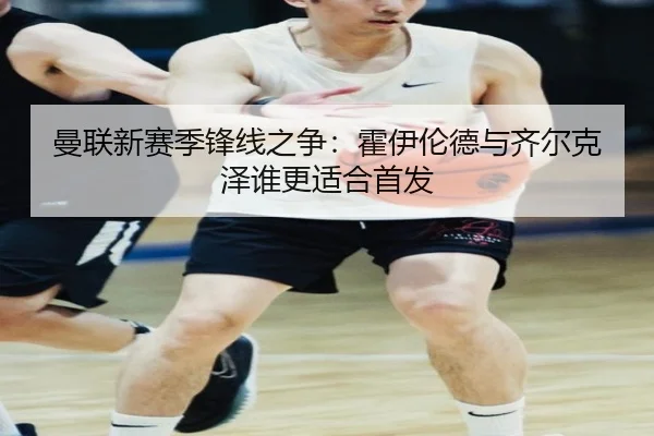 曼联新赛季锋线之争：霍伊伦德与齐尔克泽谁更适合首发