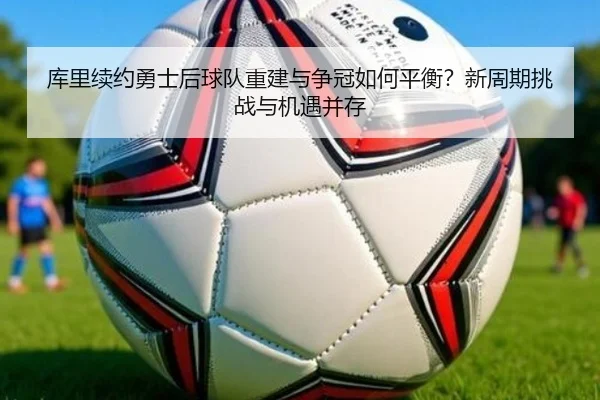 库里续约勇士后球队重建与争冠如何平衡？新周期挑战与机遇并存